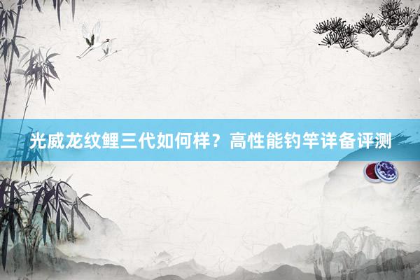 光威龙纹鲤三代如何样?高性能钓竿详备评测