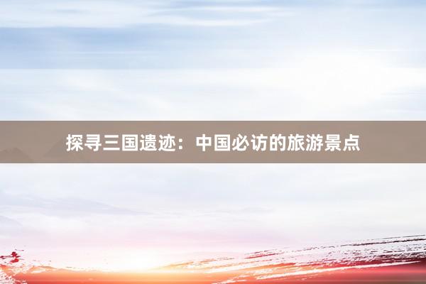 探寻三国遗迹：中国必访的旅游景点