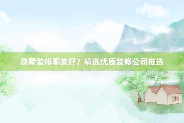 别墅装修哪家好?精选优质装修公司推选